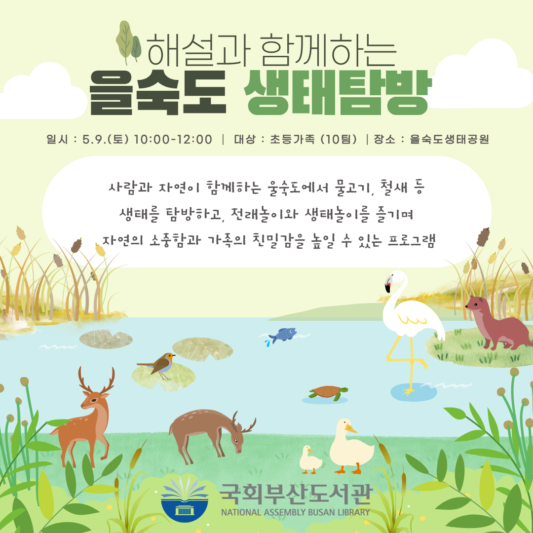 국회부산도서관 기후위기대응교육 프로그램 안내 이미지.배경은 연두색 계열. 하단에 을숙도 생태계 일러스트(왜가리·오리·사슴·수달·물고기·거북이 등 생물과 연못·갈대 풍경).제목: 해설과 함께하는 을숙도 생태탐방일시: 5. 9.(토) 10:00~12:00대상: 초등가족 (10팀)장소: 을숙도생태공원프로그램 소개:사람과 자연이 함께하는 을숙도에서 물고기, 철새 등생태를 탐방하고, 전래놀이와 생태놀이를 즐기며자연의 소중함과 가족의 친밀감을 높일 수 있는 프로그램하단에 국회부산도서관(NATIONAL ASSEMBLY BUSAN LIBRARY) 로고.