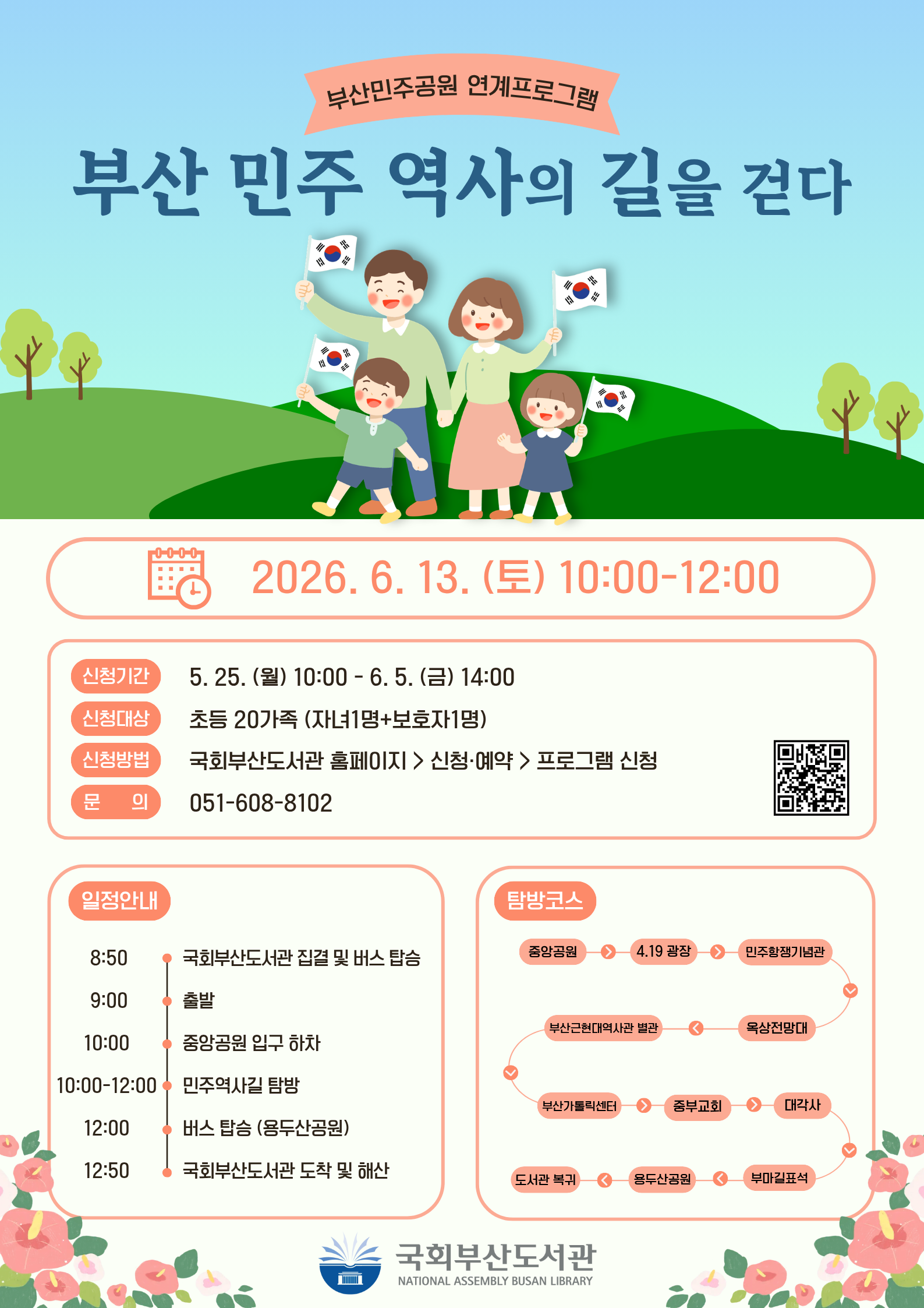 부산민주공원 연계프로그램 포스터. 하늘색 배경에 태극기를 든 가족 일러스트, 하단에 동백꽃 장식.제목: 부산 민주 역사의 길을 걷다일시: 2026년 6월 13일(토) 10:00~12:00신청기간: 5월 25일(월) 10:00 ~ 6월 5일(금) 14:00신청대상: 초등 20가족 (자녀 1명+보호자 1명)신청방법: 국회부산도서관 홈페이지 > 신청·예약 > 프로그램 신청문의: 051-608-8102QR코드 연결 링크: https://m.site.naver.com/1CqUd일정안내8:50 국회부산도서관 집결 및 버스 탑승9:00 출발10:00 중앙공원 입구 하차10:00~12:00 민주역사길 탐방12:00 버스 탑승 (용두산공원)12:50 국회부산도서관 도착 및 해산탐방코스중앙공원 → 4.19 광장 → 민주항쟁기념관 → 옥상전망대 → 부산근현대역사관 별관 → 부산가톨릭센터 → 중부교회 → 대각사 → 부마길표석 → 용두산공원 → 도서관 복귀하단에 국회부산도서관(NATIONAL ASSEMBLY BUSAN LIBRARY) 로고 표시.